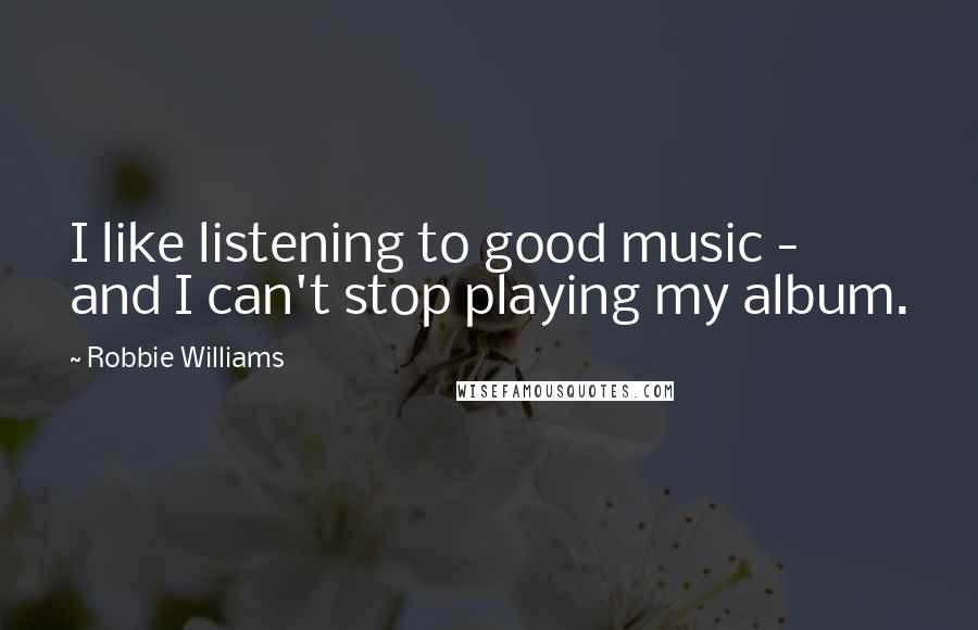 Robbie Williams Quotes: I like listening to good music - and I can't stop playing my album.