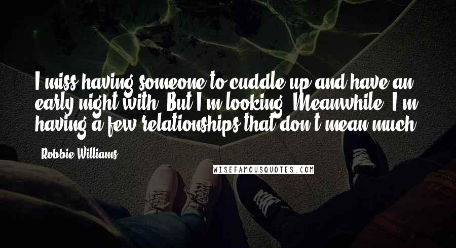 Robbie Williams Quotes: I miss having someone to cuddle up and have an early night with. But I'm looking. Meanwhile, I'm having a few relationships that don't mean much.