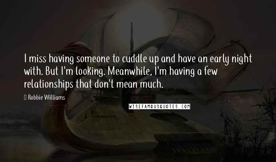 Robbie Williams Quotes: I miss having someone to cuddle up and have an early night with. But I'm looking. Meanwhile, I'm having a few relationships that don't mean much.