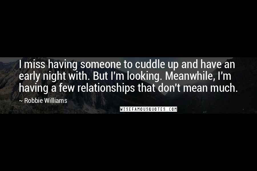 Robbie Williams Quotes: I miss having someone to cuddle up and have an early night with. But I'm looking. Meanwhile, I'm having a few relationships that don't mean much.