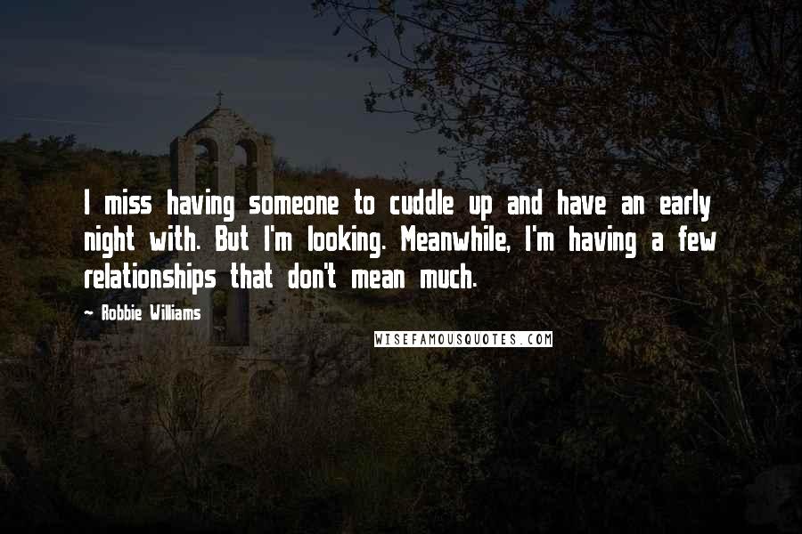 Robbie Williams Quotes: I miss having someone to cuddle up and have an early night with. But I'm looking. Meanwhile, I'm having a few relationships that don't mean much.