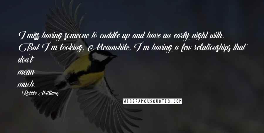 Robbie Williams Quotes: I miss having someone to cuddle up and have an early night with. But I'm looking. Meanwhile, I'm having a few relationships that don't mean much.
