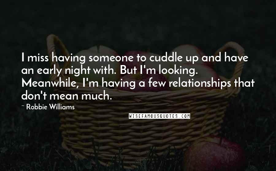 Robbie Williams Quotes: I miss having someone to cuddle up and have an early night with. But I'm looking. Meanwhile, I'm having a few relationships that don't mean much.