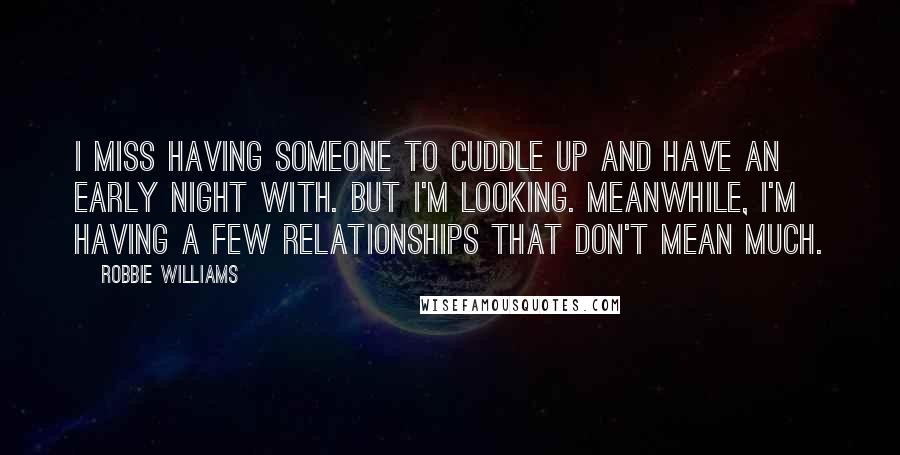 Robbie Williams Quotes: I miss having someone to cuddle up and have an early night with. But I'm looking. Meanwhile, I'm having a few relationships that don't mean much.