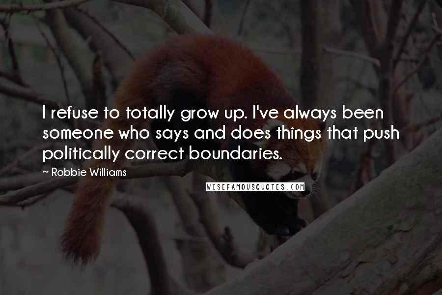 Robbie Williams Quotes: I refuse to totally grow up. I've always been someone who says and does things that push politically correct boundaries.