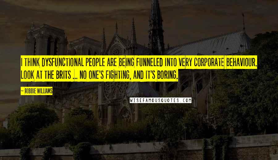 Robbie Williams Quotes: I think dysfunctional people are being funneled into very corporate behaviour. Look at the Brits ... no one's fighting, and it's boring.