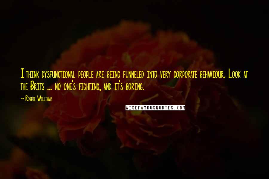 Robbie Williams Quotes: I think dysfunctional people are being funneled into very corporate behaviour. Look at the Brits ... no one's fighting, and it's boring.