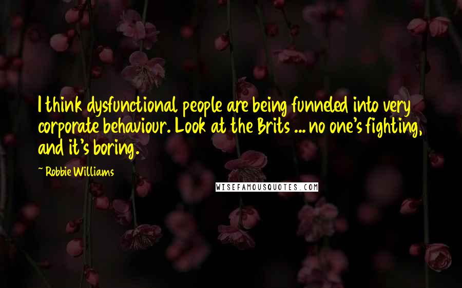 Robbie Williams Quotes: I think dysfunctional people are being funneled into very corporate behaviour. Look at the Brits ... no one's fighting, and it's boring.