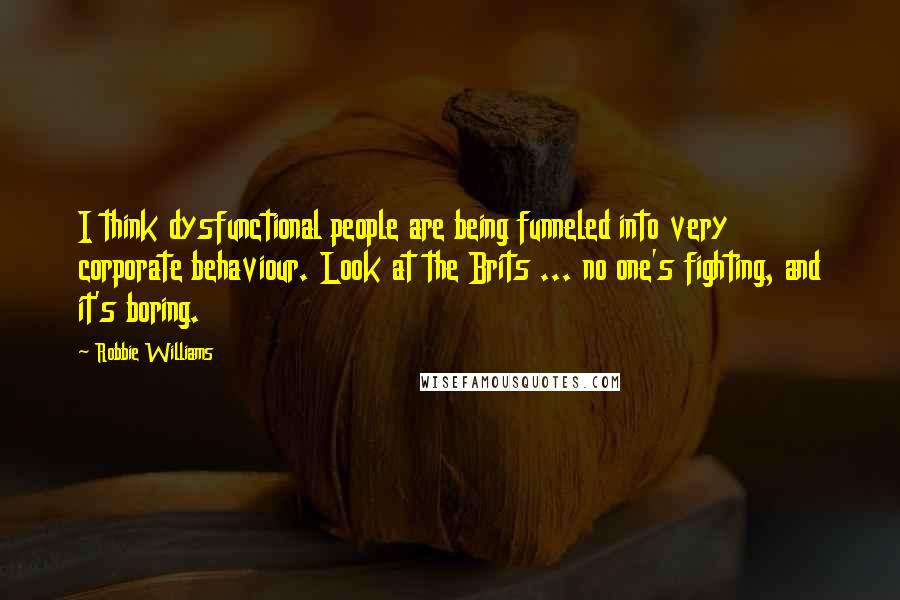 Robbie Williams Quotes: I think dysfunctional people are being funneled into very corporate behaviour. Look at the Brits ... no one's fighting, and it's boring.