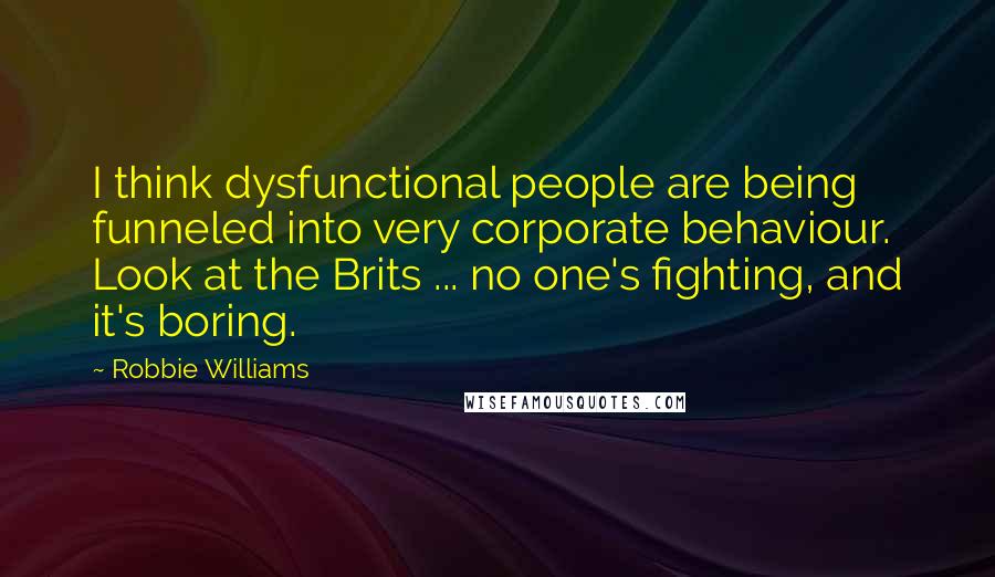 Robbie Williams Quotes: I think dysfunctional people are being funneled into very corporate behaviour. Look at the Brits ... no one's fighting, and it's boring.