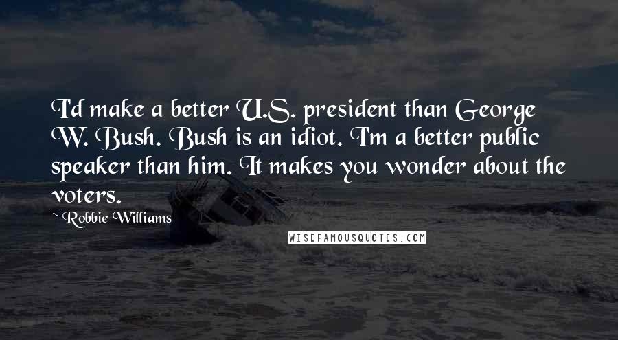 Robbie Williams Quotes: I'd make a better U.S. president than George W. Bush. Bush is an idiot. I'm a better public speaker than him. It makes you wonder about the voters.