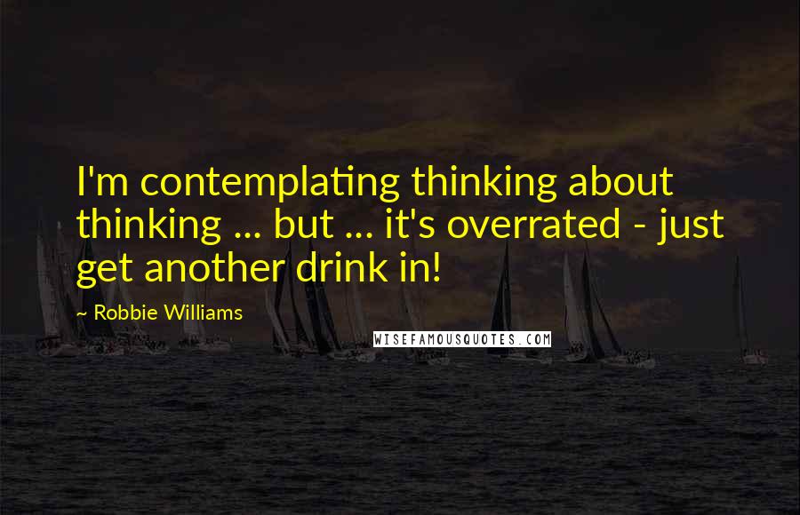 Robbie Williams Quotes: I'm contemplating thinking about thinking ... but ... it's overrated - just get another drink in!