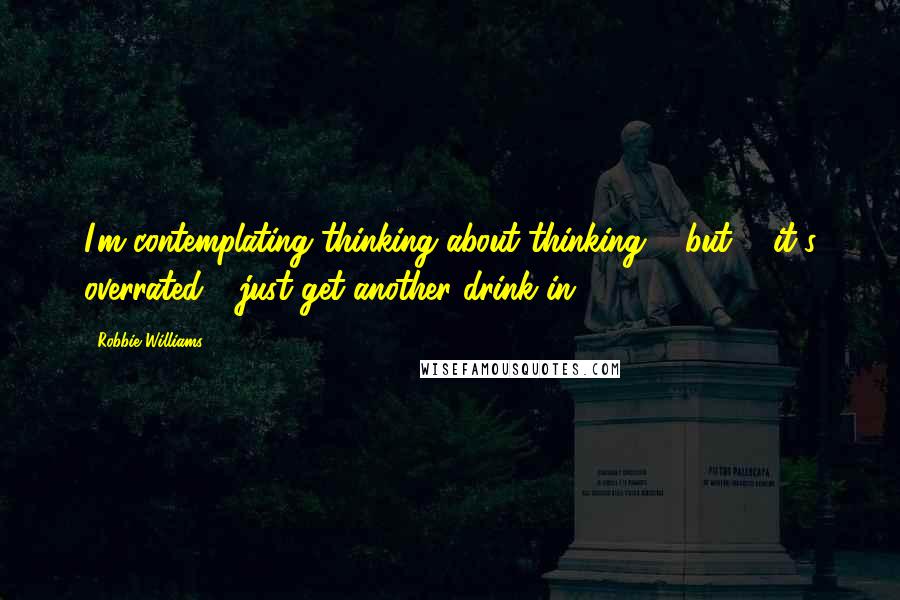 Robbie Williams Quotes: I'm contemplating thinking about thinking ... but ... it's overrated - just get another drink in!