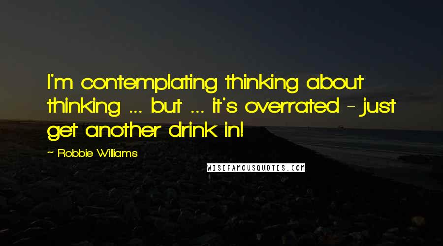 Robbie Williams Quotes: I'm contemplating thinking about thinking ... but ... it's overrated - just get another drink in!