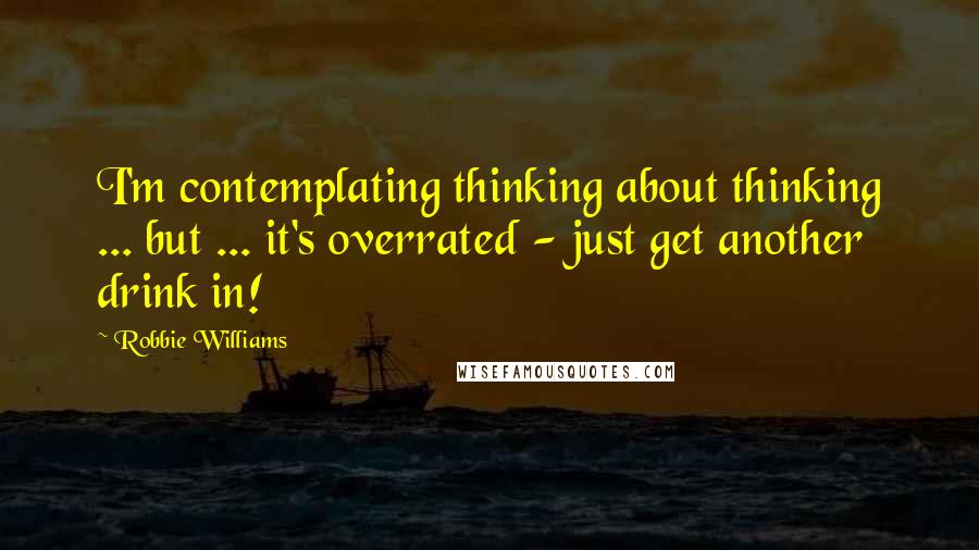 Robbie Williams Quotes: I'm contemplating thinking about thinking ... but ... it's overrated - just get another drink in!