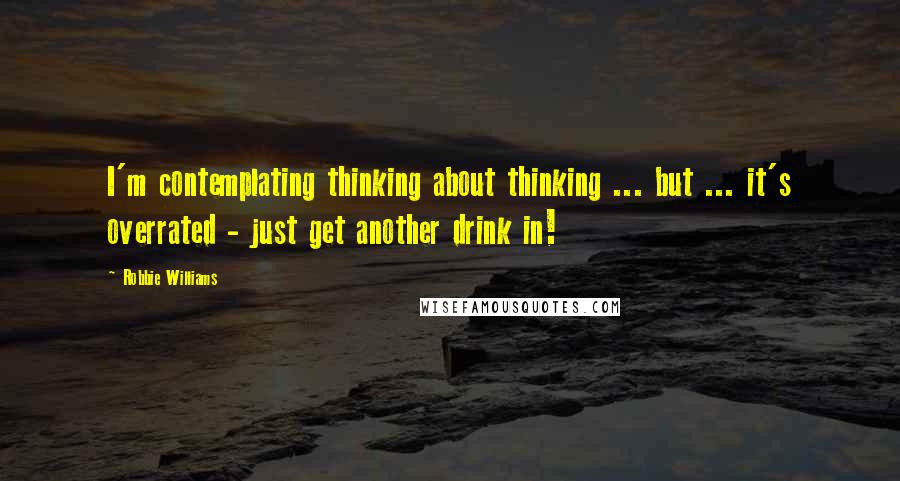 Robbie Williams Quotes: I'm contemplating thinking about thinking ... but ... it's overrated - just get another drink in!
