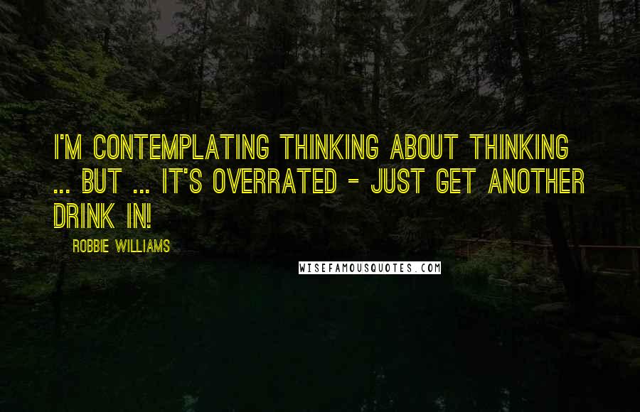 Robbie Williams Quotes: I'm contemplating thinking about thinking ... but ... it's overrated - just get another drink in!