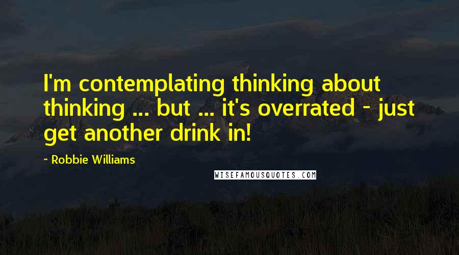 Robbie Williams Quotes: I'm contemplating thinking about thinking ... but ... it's overrated - just get another drink in!