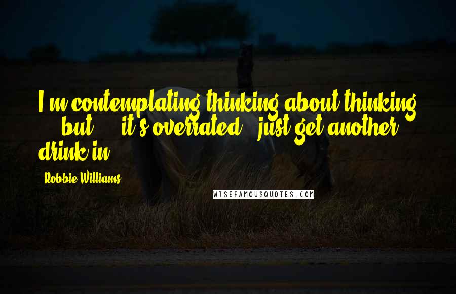 Robbie Williams Quotes: I'm contemplating thinking about thinking ... but ... it's overrated - just get another drink in!