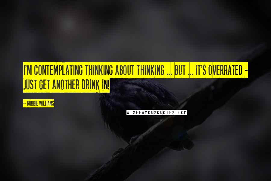 Robbie Williams Quotes: I'm contemplating thinking about thinking ... but ... it's overrated - just get another drink in!