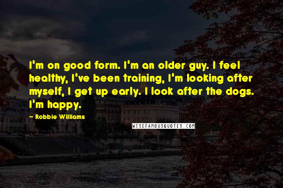 Robbie Williams Quotes: I'm on good form. I'm an older guy. I feel healthy, I've been training, I'm looking after myself, I get up early. I look after the dogs. I'm happy.