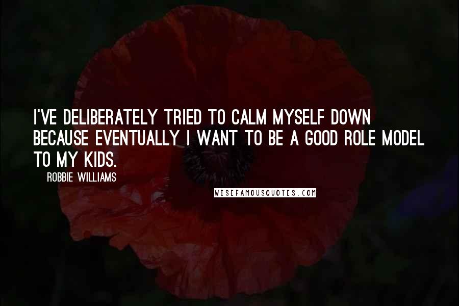 Robbie Williams Quotes: I've deliberately tried to calm myself down because eventually I want to be a good role model to my kids.