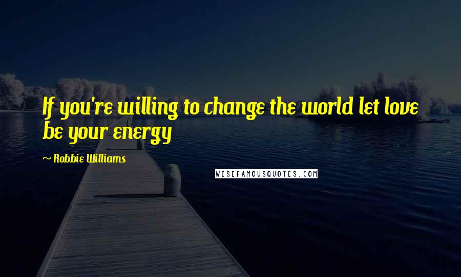 Robbie Williams Quotes: If you're willing to change the world let love be your energy