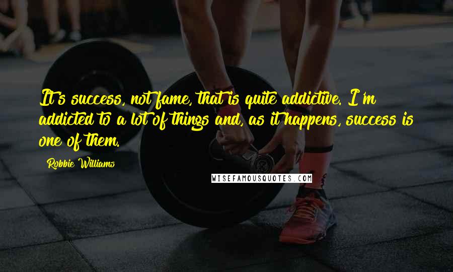 Robbie Williams Quotes: It's success, not fame, that is quite addictive. I'm addicted to a lot of things and, as it happens, success is one of them.