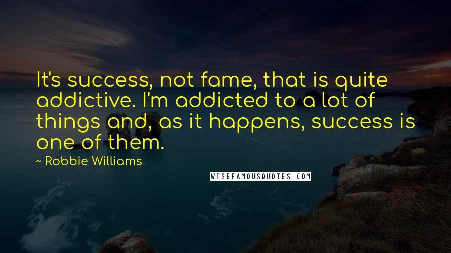 Robbie Williams Quotes: It's success, not fame, that is quite addictive. I'm addicted to a lot of things and, as it happens, success is one of them.