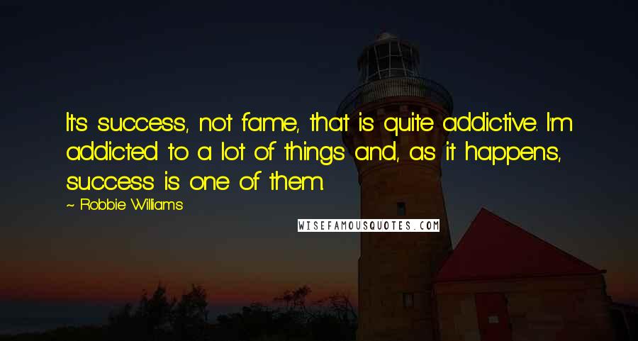 Robbie Williams Quotes: It's success, not fame, that is quite addictive. I'm addicted to a lot of things and, as it happens, success is one of them.