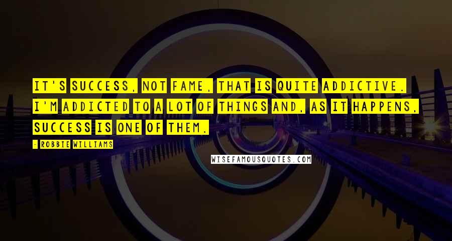 Robbie Williams Quotes: It's success, not fame, that is quite addictive. I'm addicted to a lot of things and, as it happens, success is one of them.