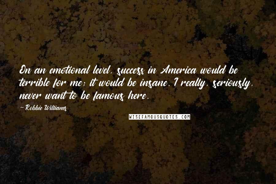 Robbie Williams Quotes: On an emotional level, success in America would be terrible for me; it would be insane. I really, seriously, never want to be famous here.