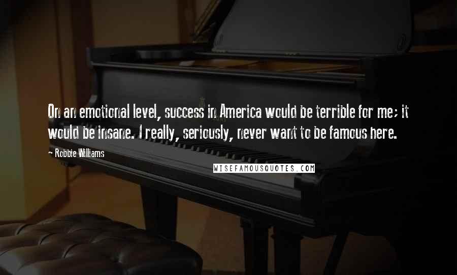 Robbie Williams Quotes: On an emotional level, success in America would be terrible for me; it would be insane. I really, seriously, never want to be famous here.