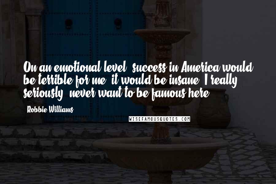Robbie Williams Quotes: On an emotional level, success in America would be terrible for me; it would be insane. I really, seriously, never want to be famous here.