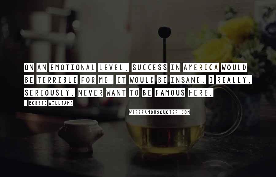 Robbie Williams Quotes: On an emotional level, success in America would be terrible for me; it would be insane. I really, seriously, never want to be famous here.