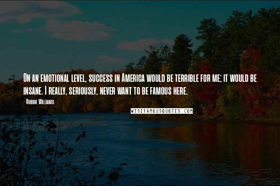 Robbie Williams Quotes: On an emotional level, success in America would be terrible for me; it would be insane. I really, seriously, never want to be famous here.