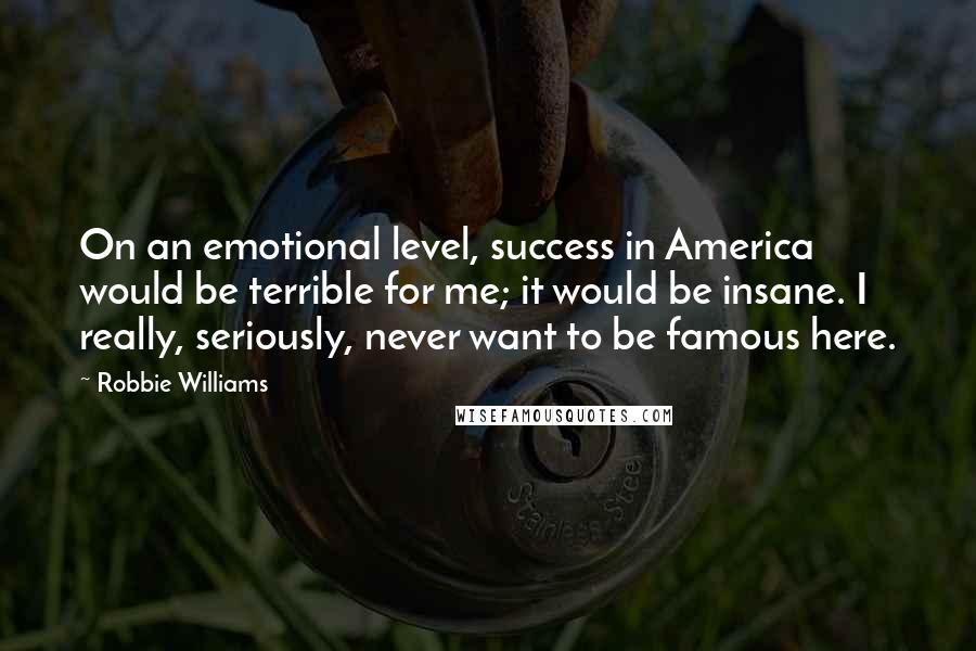 Robbie Williams Quotes: On an emotional level, success in America would be terrible for me; it would be insane. I really, seriously, never want to be famous here.