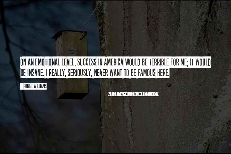 Robbie Williams Quotes: On an emotional level, success in America would be terrible for me; it would be insane. I really, seriously, never want to be famous here.