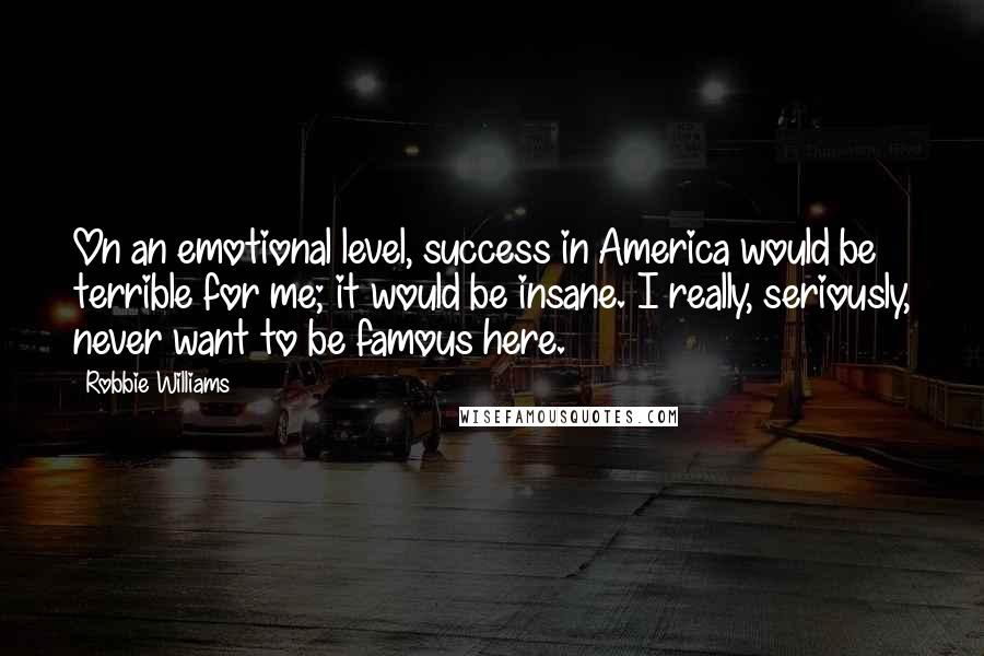 Robbie Williams Quotes: On an emotional level, success in America would be terrible for me; it would be insane. I really, seriously, never want to be famous here.