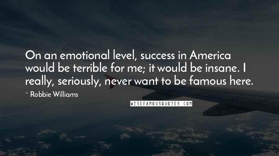 Robbie Williams Quotes: On an emotional level, success in America would be terrible for me; it would be insane. I really, seriously, never want to be famous here.