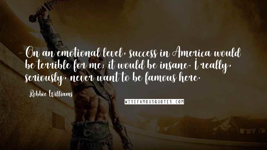 Robbie Williams Quotes: On an emotional level, success in America would be terrible for me; it would be insane. I really, seriously, never want to be famous here.