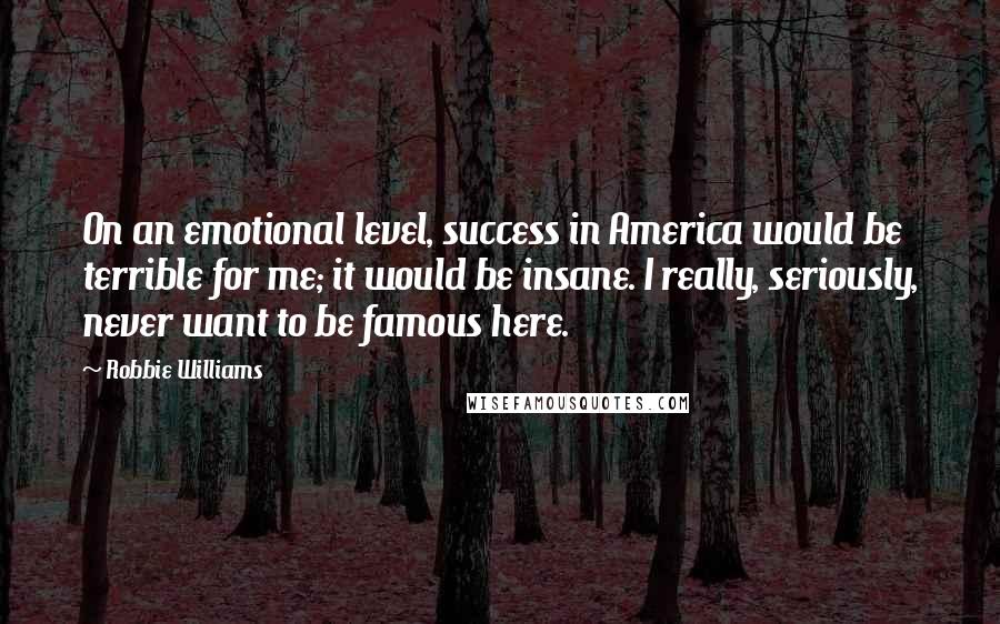 Robbie Williams Quotes: On an emotional level, success in America would be terrible for me; it would be insane. I really, seriously, never want to be famous here.