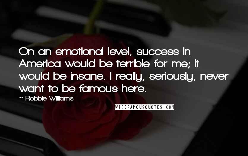 Robbie Williams Quotes: On an emotional level, success in America would be terrible for me; it would be insane. I really, seriously, never want to be famous here.