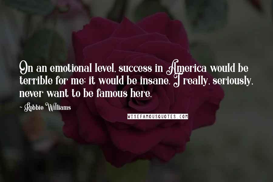 Robbie Williams Quotes: On an emotional level, success in America would be terrible for me; it would be insane. I really, seriously, never want to be famous here.