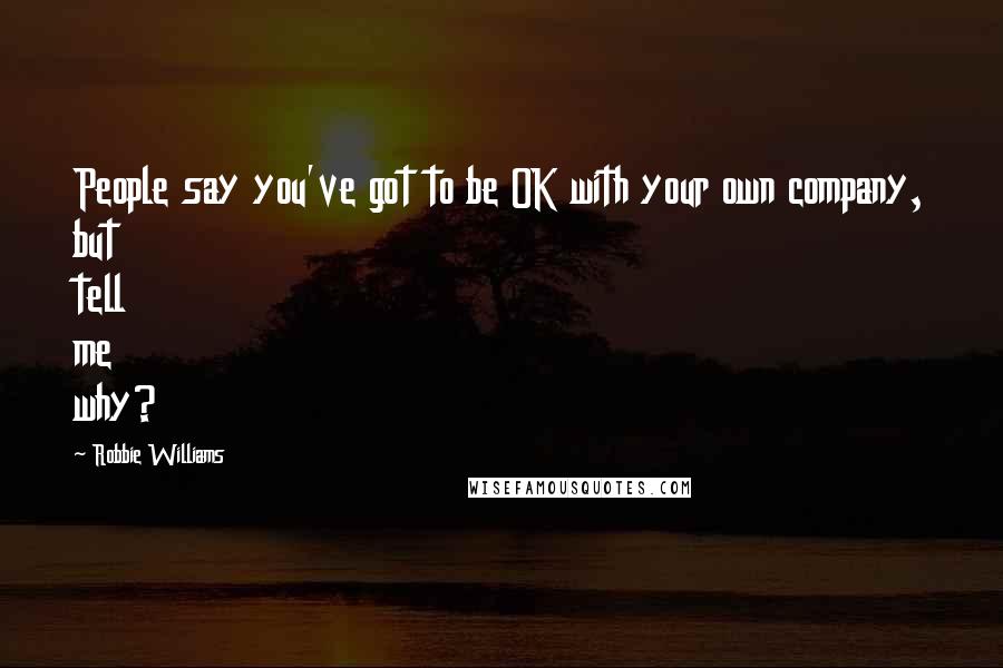 Robbie Williams Quotes: People say you've got to be OK with your own company, but tell me why?