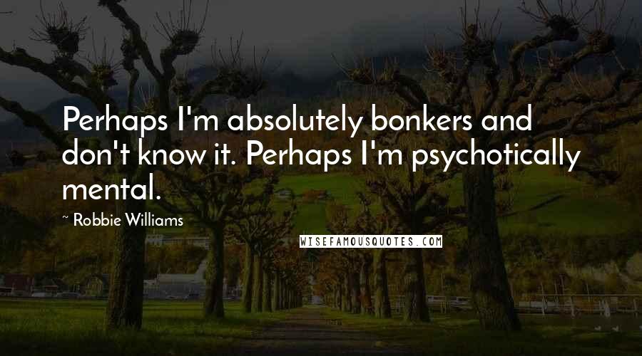 Robbie Williams Quotes: Perhaps I'm absolutely bonkers and don't know it. Perhaps I'm psychotically mental.