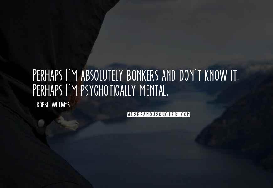 Robbie Williams Quotes: Perhaps I'm absolutely bonkers and don't know it. Perhaps I'm psychotically mental.