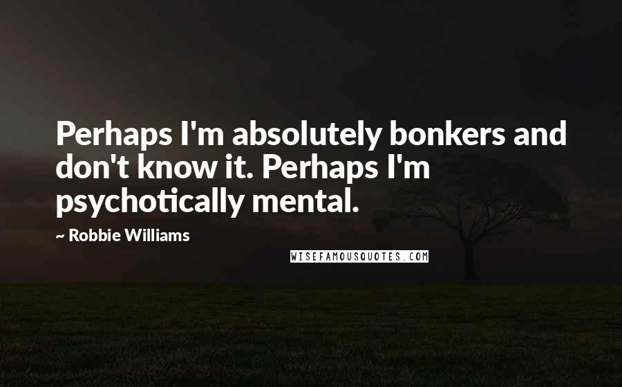 Robbie Williams Quotes: Perhaps I'm absolutely bonkers and don't know it. Perhaps I'm psychotically mental.