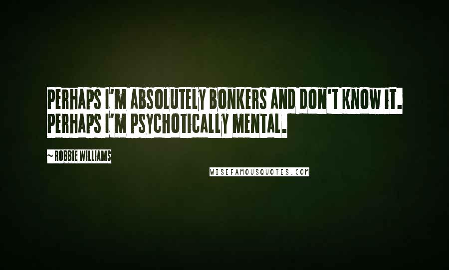 Robbie Williams Quotes: Perhaps I'm absolutely bonkers and don't know it. Perhaps I'm psychotically mental.