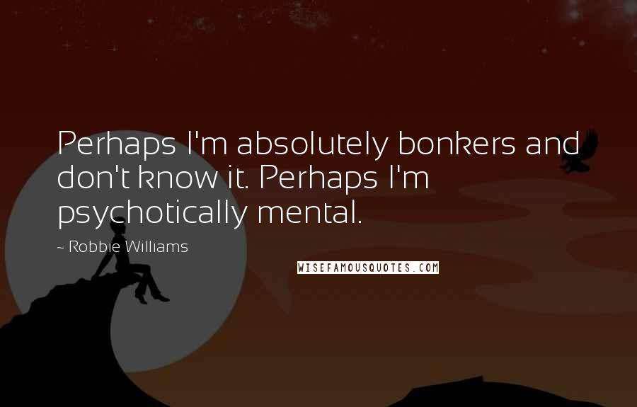 Robbie Williams Quotes: Perhaps I'm absolutely bonkers and don't know it. Perhaps I'm psychotically mental.